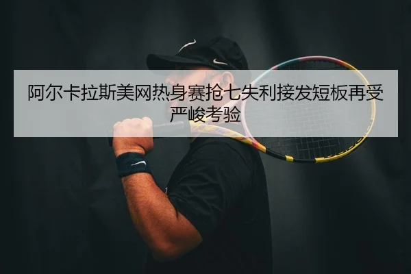 阿尔卡拉斯美网热身赛抢七失利接发短板再受严峻考验